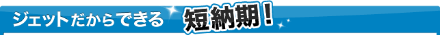 ジェットだからできる短納期！