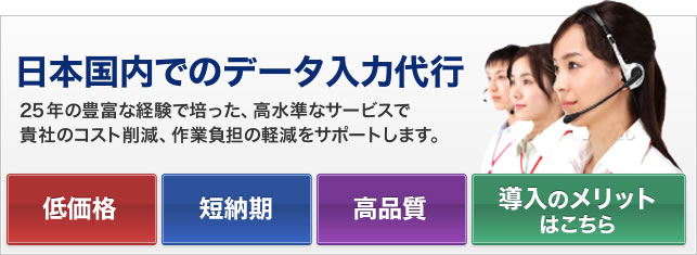 日本国内でのデータ入力代行 25年の豊富な経験で培った、高水準なサービスで貴社のコスト削減、作業負担の軽減をサポートします。