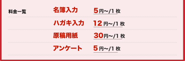 料金一覧 名簿入力 5円~/1枚 ハガキ入力 12円~/1枚 原稿用紙 30円~/1枚 アンケート 5円~/1枚