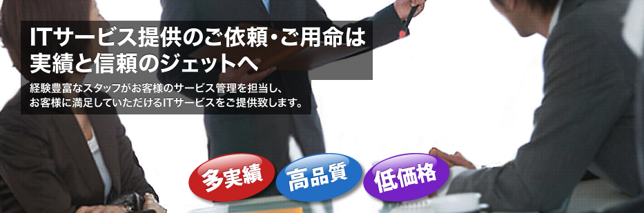 ITサービス提供のご依頼・ご用命は実績と信頼のジェットへ　経験豊富なスタッフがお客様のサービス管理を担当し、お客様に満足していただけるITサービスをご提供致します。　多実績　高品質　低価格